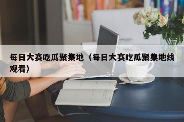 每日大赛吃瓜聚集地（每日大赛吃瓜聚集地线观看）