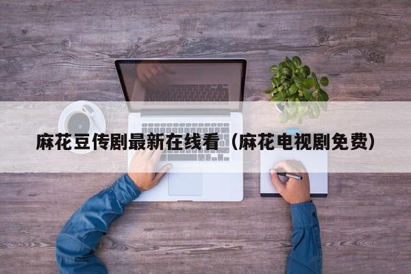 麻花豆传剧最新在线看（麻花电视剧免费）