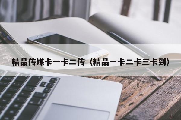 精品传媒卡一卡二传（精品一卡二卡三卡到）