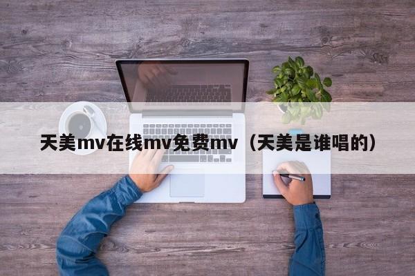 天美mv在线mv免费mv（天美是谁唱的）