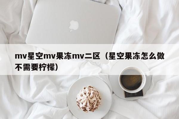 mv星空mv果冻mv二区（星空果冻怎么做不需要柠檬）
