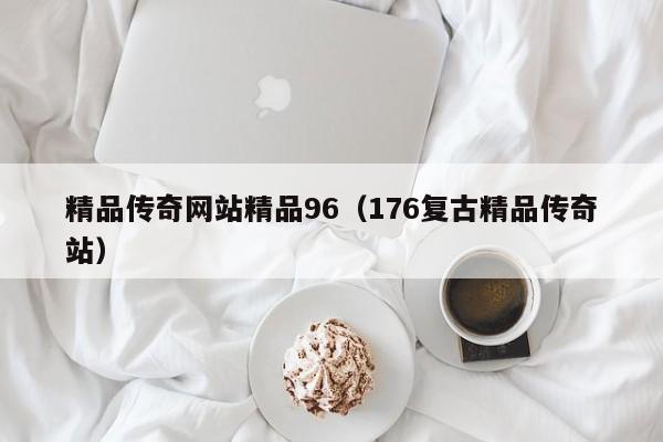 精品传奇网站精品96（176复古精品传奇站）