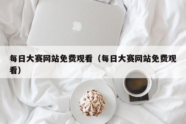 每日大赛网站免费观看（每日大赛网站免费观看）