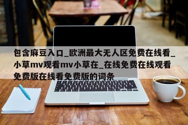 包含麻豆入口_欧洲最大无人区免费在线看_小草mv观看mv小草在_在线免费在线观看免费版在线看免费版的词条