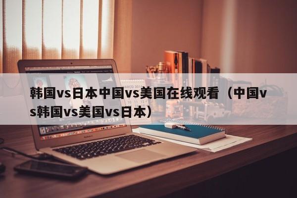 韩国vs日本中国vs美国在线观看（中国vs韩国vs美国vs日本）