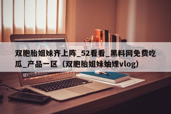 双胞胎姐妹齐上阵_52看看_黑料网免费吃瓜_产品一区（双胞胎姐妹妯娌vlog）