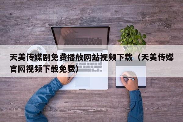 天美传媒剧免费播放网站视频下载（天美传媒官网视频下载免费）