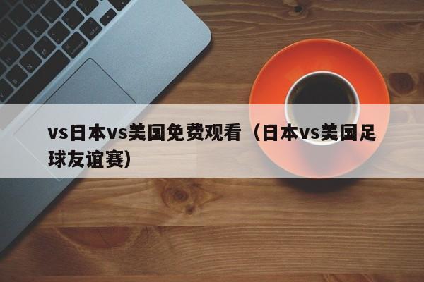 vs日本vs美国免费观看（日本vs美国足球友谊赛）
